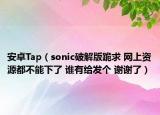 安卓Tap（sonic破解版跪求 網(wǎng)上資源都不能下了 誰(shuí)有給發(fā)個(gè) 謝謝了）