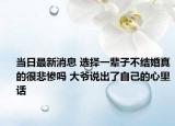 當日最新消息 選擇一輩子不結婚真的很悲慘嗎 大爺說出了自己的心里話