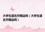 大學生適合開網(wǎng)店嗎（大學生適合開網(wǎng)店嗎）