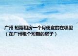廣州 短期租房一個月便宜的在哪里（在廣州租個短期的房子）