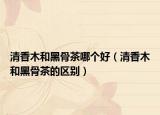 清香木和黑骨茶哪個好（清香木和黑骨茶的區(qū)別）