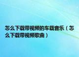 怎么下載帶視頻的車(chē)載音樂(lè)（怎么下載帶視頻歌曲）