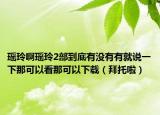 瑤玲啊瑤玲2部到底有沒有有就說一下那可以看那可以下載（拜托啦）