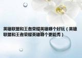 英雄聯(lián)盟和王者榮耀英雄哪個好玩（英雄聯(lián)盟和王者榮耀英雄哪個更能秀）