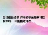 當(dāng)日最新消息 濟(jì)南公積金提取可以買(mǎi)車(chē)嗎 一年能提取幾次