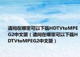 請(qǐng)問(wèn)在哪里可以下載HDTVtoMPEG2中文版（請(qǐng)問(wèn)在哪里可以下載HDTVtoMPEG2中文版）