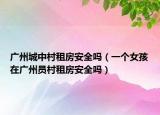 廣州城中村租房安全嗎（一個女孩在廣州員村租房安全嗎）