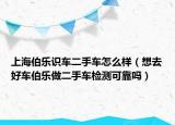 上海伯樂識車二手車怎么樣（想去好車伯樂做二手車檢測可靠嗎）