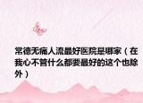 常德無痛人流最好醫(yī)院是哪家（在我心不管什么都要最好的這個(gè)也除外）