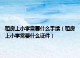 租房上小學(xué)需要什么手續(xù)（租房上小學(xué)需要什么證件）