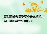 攝影愛(ài)好者初學(xué)買(mǎi)個(gè)什么相機(jī)（入門(mén)攝影買(mǎi)什么相機(jī)）