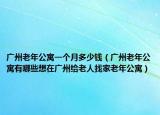 廣州老年公寓一個(gè)月多少錢（廣州老年公寓有哪些想在廣州給老人找家老年公寓）