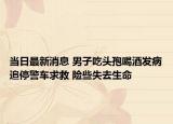 當(dāng)日最新消息 男子吃頭孢喝酒發(fā)病追停警車(chē)求救 險(xiǎn)些失去生命