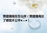 賈盛強(qiáng)現(xiàn)在怎么樣（賈盛強(qiáng)淘汰了感覺不公平●︿●）