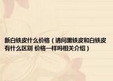 新白鐵皮什么價格（請問黑鐵皮和白鐵皮有什么區(qū)別 價格一樣嗎相關(guān)介紹）