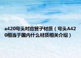 a420彎頭對(duì)應(yīng)管子材質(zhì)（彎頭A420相當(dāng)于國(guó)內(nèi)什么材質(zhì)相關(guān)介紹）
