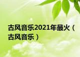 古風(fēng)音樂(lè)2021年最火（古風(fēng)音樂(lè)）