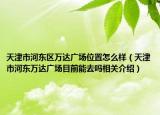 天津市河?xùn)|區(qū)萬(wàn)達(dá)廣場(chǎng)位置怎么樣（天津市河?xùn)|萬(wàn)達(dá)廣場(chǎng)目前能去嗎相關(guān)介紹）