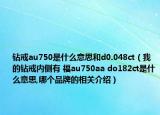 鉆戒au750是什么意思和d0.048ct（我的鉆戒內(nèi)側(cè)有 福au750aa do182ct是什么意思,哪個品牌的相關(guān)介紹）