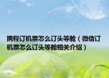 攜程訂機票怎么訂頭等艙（微信訂機票怎么訂頭等艙相關介紹）