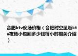 合肥ktv晚場價格（合肥時空量販ktv夜場小包廂多少錢每小時相關介紹）