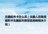 北國超市卡怎么買（北國人百集團(tuán)福利卡北國超市那里能用嘛相關(guān)介紹）