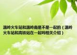 溫嶺火車站和溫嶺南是不是一起的（溫嶺火車站和高鐵站在一起嗎相關(guān)介紹）