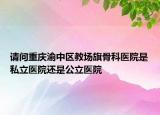 請(qǐng)問重慶渝中區(qū)教場(chǎng)旗骨科醫(yī)院是私立醫(yī)院還是公立醫(yī)院