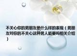 不關(guān)心你的男朋友是什么樣的表現(xiàn)（男朋友對(duì)你的不關(guān)心這種男人能要嗎相關(guān)介紹）