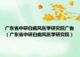 廣東省中研白癜風(fēng)醫(yī)學(xué)研究院廣告（廣東省中研白癜風(fēng)醫(yī)學(xué)研究院）