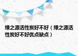 綠之源活性炭好不好（綠之源活性炭好不好優(yōu)點(diǎn)缺點(diǎn)）