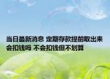 當(dāng)日最新消息 定期存款提前取出來會(huì)扣錢嗎 不會(huì)扣錢但不劃算