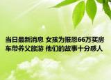 當(dāng)日最新消息 女孩為報(bào)恩66萬(wàn)買(mǎi)房車(chē)帶養(yǎng)父旅游 他們的故事十分感人