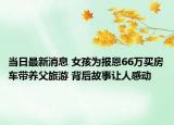當(dāng)日最新消息 女孩為報(bào)恩66萬(wàn)買(mǎi)房車(chē)帶養(yǎng)父旅游 背后故事讓人感動(dòng)