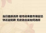 當(dāng)日最新消息 樓市迎來(lái)救市潮是餡餅還是陷阱 無(wú)房者應(yīng)該如何選擇