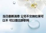 當日最新消息 公司不交納社?？梢圆?可以提出辭職嗎
