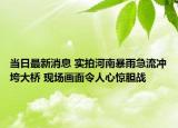 當(dāng)日最新消息 實(shí)拍河南暴雨急流沖垮大橋 現(xiàn)場(chǎng)畫面令人心驚膽戰(zhàn)