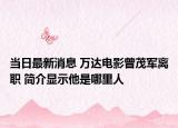當(dāng)日最新消息 萬(wàn)達(dá)電影曾茂軍離職 簡(jiǎn)介顯示他是哪里人