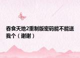 吞食天地2重制版密碼能不能送我個（謝謝）