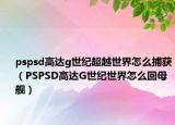pspsd高達(dá)g世紀(jì)超越世界怎么捕獲（PSPSD高達(dá)G世紀(jì)世界怎么回母艦）