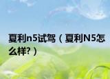夏利n5試駕（夏利N5怎么樣?）