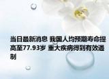 當(dāng)日最新消息 我國人均預(yù)期壽命提高至77.93歲 重大疾病得到有效遏制