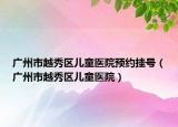 廣州市越秀區(qū)兒童醫(yī)院預(yù)約掛號（廣州市越秀區(qū)兒童醫(yī)院）