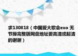 求130818（中國(guó)愛大歌會(huì)exo 無(wú)節(jié)操完整版網(wǎng)盤地址要高清或超清的謝謝）