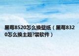 黑莓8520怎么換壁紙（黑莓8320怎么換主題?裝軟件）