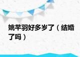 姚芊羽好多歲了（結(jié)婚了嗎）