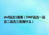 dnf遠古1裝備（DNF遠古一遠古二遠古三各指什么）