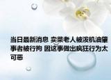 當日最新消息 賣菜老人被潑機油肇事者被行拘 因這事做出瘋狂行為太可惡