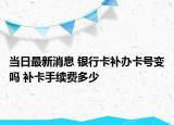 當日最新消息 銀行卡補辦卡號變嗎 補卡手續(xù)費多少