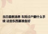 當(dāng)日最新消息 車險(xiǎn)過(guò)戶要什么手續(xù) 這些東西要準(zhǔn)備好